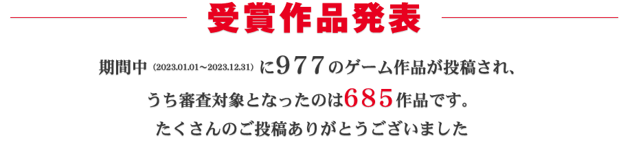 受賞作品発表:期間中(2023.01.01~2023.12.31)に977ものゲーム作品が投稿され、うち審査対象となったのは685作品です。たくさんのご投稿ありがとうございました