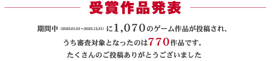 受賞作品発表：期間中（2025.01.01～2025.12.31）に1070ものゲーム作品が投稿され、うち審査対象となったのは770作品です。たくさんのご投稿ありがとうございました